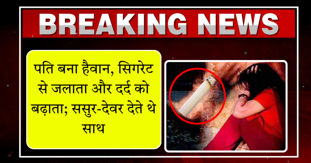 पति बना हैवान, सिगरेट से जलाता और दर्द को बढ़ाता; ससुर-देवर देते थे साथ